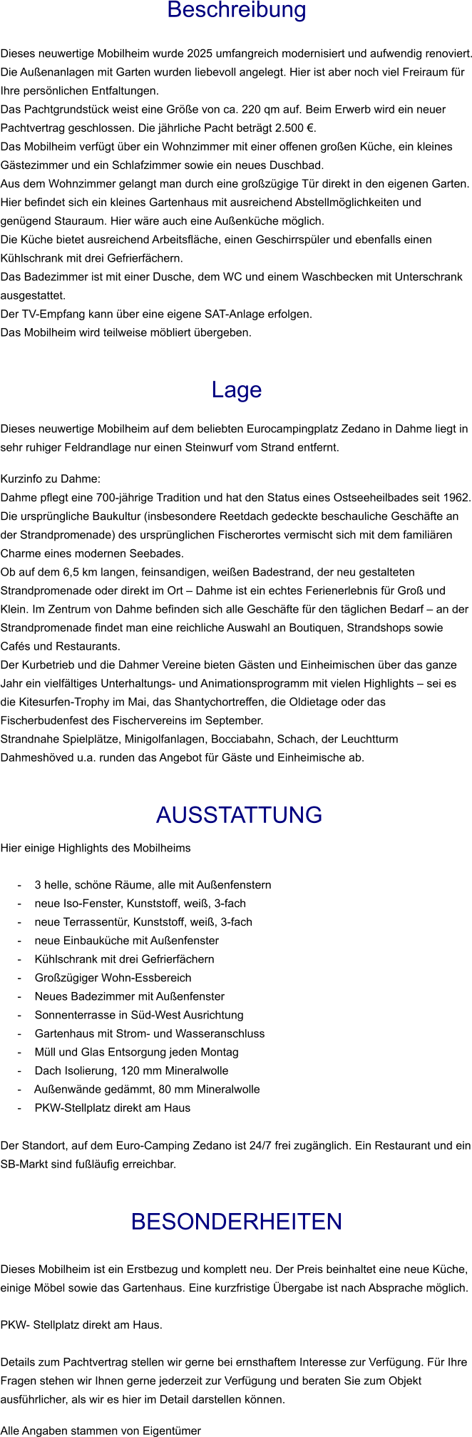 Beschreibung  Dieses neuwertige Mobilheim wurde 2025 umfangreich modernisiert und aufwendig renoviert. Die Außenanlagen mit Garten wurden liebevoll angelegt. Hier ist aber noch viel Freiraum für Ihre persönlichen Entfaltungen. Das Pachtgrundstück weist eine Größe von ca. 220 qm auf. Beim Erwerb wird ein neuer Pachtvertrag geschlossen. Die jährliche Pacht beträgt 2.500 €. Das Mobilheim verfügt über ein Wohnzimmer mit einer offenen großen Küche, ein kleines Gästezimmer und ein Schlafzimmer sowie ein neues Duschbad. Aus dem Wohnzimmer gelangt man durch eine großzügige Tür direkt in den eigenen Garten. Hier befindet sich ein kleines Gartenhaus mit ausreichend Abstellmöglichkeiten und genügend Stauraum. Hier wäre auch eine Außenküche möglich. Die Küche bietet ausreichend Arbeitsfläche, einen Geschirrspüler und ebenfalls einen Kühlschrank mit drei Gefrierfächern. Das Badezimmer ist mit einer Dusche, dem WC und einem Waschbecken mit Unterschrank ausgestattet. Der TV-Empfang kann über eine eigene SAT-Anlage erfolgen.  Das Mobilheim wird teilweise möbliert übergeben.   Lage  Dieses neuwertige Mobilheim auf dem beliebten Eurocampingplatz Zedano in Dahme liegt in sehr ruhiger Feldrandlage nur einen Steinwurf vom Strand entfernt.  Kurzinfo zu Dahme: Dahme pflegt eine 700-jährige Tradition und hat den Status eines Ostseeheilbades seit 1962. Die ursprüngliche Baukultur (insbesondere Reetdach gedeckte beschauliche Geschäfte an der Strandpromenade) des ursprünglichen Fischerortes vermischt sich mit dem familiären Charme eines modernen Seebades. Ob auf dem 6,5 km langen, feinsandigen, weißen Badestrand, der neu gestalteten Strandpromenade oder direkt im Ort – Dahme ist ein echtes Ferienerlebnis für Groß und Klein. Im Zentrum von Dahme befinden sich alle Geschäfte für den täglichen Bedarf – an der Strandpromenade findet man eine reichliche Auswahl an Boutiquen, Strandshops sowie Cafés und Restaurants. Der Kurbetrieb und die Dahmer Vereine bieten Gästen und Einheimischen über das ganze Jahr ein vielfältiges Unterhaltungs- und Animationsprogramm mit vielen Highlights – sei es die Kitesurfen-Trophy im Mai, das Shantychortreffen, die Oldietage oder das Fischerbudenfest des Fischervereins im September. Strandnahe Spielplätze, Minigolfanlagen, Bocciabahn, Schach, der Leuchtturm Dahmeshöved u.a. runden das Angebot für Gäste und Einheimische ab.    AUSSTATTUNG Hier einige Highlights des Mobilheims   - 3 helle, schöne Räume, alle mit Außenfenstern - neue Iso-Fenster, Kunststoff, weiß, 3-fach - neue Terrassentür, Kunststoff, weiß, 3-fach - neue Einbauküche mit Außenfenster - Kühlschrank mit drei Gefrierfächern - Großzügiger Wohn-Essbereich - Neues Badezimmer mit Außenfenster - Sonnenterrasse in Süd-West Ausrichtung - Gartenhaus mit Strom- und Wasseranschluss - Müll und Glas Entsorgung jeden Montag - Dach Isolierung, 120 mm Mineralwolle - Außenwände gedämmt, 80 mm Mineralwolle - PKW-Stellplatz direkt am Haus  Der Standort, auf dem Euro-Camping Zedano ist 24/7 frei zugänglich. Ein Restaurant und ein SB-Markt sind fußläufig erreichbar.   BESONDERHEITEN  Dieses Mobilheim ist ein Erstbezug und komplett neu. Der Preis beinhaltet eine neue Küche, einige Möbel sowie das Gartenhaus. Eine kurzfristige Übergabe ist nach Absprache möglich.  PKW- Stellplatz direkt am Haus.  Details zum Pachtvertrag stellen wir gerne bei ernsthaftem Interesse zur Verfügung. Für Ihre Fragen stehen wir Ihnen gerne jederzeit zur Verfügung und beraten Sie zum Objekt ausführlicher, als wir es hier im Detail darstellen können.  Alle Angaben stammen von Eigentümer