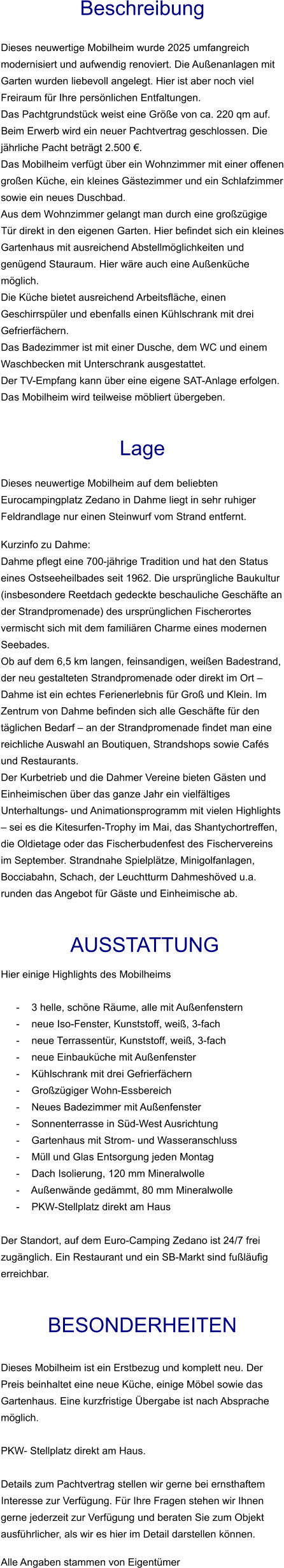 Beschreibung  Dieses neuwertige Mobilheim wurde 2025 umfangreich modernisiert und aufwendig renoviert. Die Außenanlagen mit Garten wurden liebevoll angelegt. Hier ist aber noch viel Freiraum für Ihre persönlichen Entfaltungen. Das Pachtgrundstück weist eine Größe von ca. 220 qm auf. Beim Erwerb wird ein neuer Pachtvertrag geschlossen. Die jährliche Pacht beträgt 2.500 €. Das Mobilheim verfügt über ein Wohnzimmer mit einer offenen großen Küche, ein kleines Gästezimmer und ein Schlafzimmer sowie ein neues Duschbad. Aus dem Wohnzimmer gelangt man durch eine großzügige Tür direkt in den eigenen Garten. Hier befindet sich ein kleines Gartenhaus mit ausreichend Abstellmöglichkeiten und genügend Stauraum. Hier wäre auch eine Außenküche möglich. Die Küche bietet ausreichend Arbeitsfläche, einen Geschirrspüler und ebenfalls einen Kühlschrank mit drei Gefrierfächern. Das Badezimmer ist mit einer Dusche, dem WC und einem Waschbecken mit Unterschrank ausgestattet. Der TV-Empfang kann über eine eigene SAT-Anlage erfolgen.  Das Mobilheim wird teilweise möbliert übergeben.   Lage  Dieses neuwertige Mobilheim auf dem beliebten Eurocampingplatz Zedano in Dahme liegt in sehr ruhiger Feldrandlage nur einen Steinwurf vom Strand entfernt.  Kurzinfo zu Dahme: Dahme pflegt eine 700-jährige Tradition und hat den Status eines Ostseeheilbades seit 1962. Die ursprüngliche Baukultur (insbesondere Reetdach gedeckte beschauliche Geschäfte an der Strandpromenade) des ursprünglichen Fischerortes vermischt sich mit dem familiären Charme eines modernen Seebades. Ob auf dem 6,5 km langen, feinsandigen, weißen Badestrand, der neu gestalteten Strandpromenade oder direkt im Ort – Dahme ist ein echtes Ferienerlebnis für Groß und Klein. Im Zentrum von Dahme befinden sich alle Geschäfte für den täglichen Bedarf – an der Strandpromenade findet man eine reichliche Auswahl an Boutiquen, Strandshops sowie Cafés und Restaurants. Der Kurbetrieb und die Dahmer Vereine bieten Gästen und Einheimischen über das ganze Jahr ein vielfältiges Unterhaltungs- und Animationsprogramm mit vielen Highlights – sei es die Kitesurfen-Trophy im Mai, das Shantychortreffen, die Oldietage oder das Fischerbudenfest des Fischervereins im September. Strandnahe Spielplätze, Minigolfanlagen, Bocciabahn, Schach, der Leuchtturm Dahmeshöved u.a. runden das Angebot für Gäste und Einheimische ab.    AUSSTATTUNG Hier einige Highlights des Mobilheims   - 3 helle, schöne Räume, alle mit Außenfenstern - neue Iso-Fenster, Kunststoff, weiß, 3-fach - neue Terrassentür, Kunststoff, weiß, 3-fach - neue Einbauküche mit Außenfenster - Kühlschrank mit drei Gefrierfächern - Großzügiger Wohn-Essbereich - Neues Badezimmer mit Außenfenster - Sonnenterrasse in Süd-West Ausrichtung - Gartenhaus mit Strom- und Wasseranschluss - Müll und Glas Entsorgung jeden Montag - Dach Isolierung, 120 mm Mineralwolle - Außenwände gedämmt, 80 mm Mineralwolle - PKW-Stellplatz direkt am Haus  Der Standort, auf dem Euro-Camping Zedano ist 24/7 frei zugänglich. Ein Restaurant und ein SB-Markt sind fußläufig erreichbar.   BESONDERHEITEN  Dieses Mobilheim ist ein Erstbezug und komplett neu. Der Preis beinhaltet eine neue Küche, einige Möbel sowie das Gartenhaus. Eine kurzfristige Übergabe ist nach Absprache möglich.  PKW- Stellplatz direkt am Haus.  Details zum Pachtvertrag stellen wir gerne bei ernsthaftem Interesse zur Verfügung. Für Ihre Fragen stehen wir Ihnen gerne jederzeit zur Verfügung und beraten Sie zum Objekt ausführlicher, als wir es hier im Detail darstellen können.  Alle Angaben stammen von Eigentümer